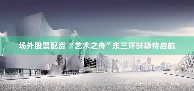 场外股票配资 “艺术之舟”东三环畔静待启航