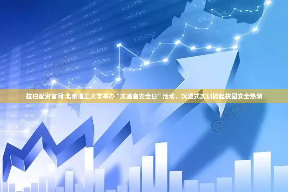 拉伯配资官网 北京理工大学举办“实验室安全日”活动，沉浸式实训掀起校园安全热潮