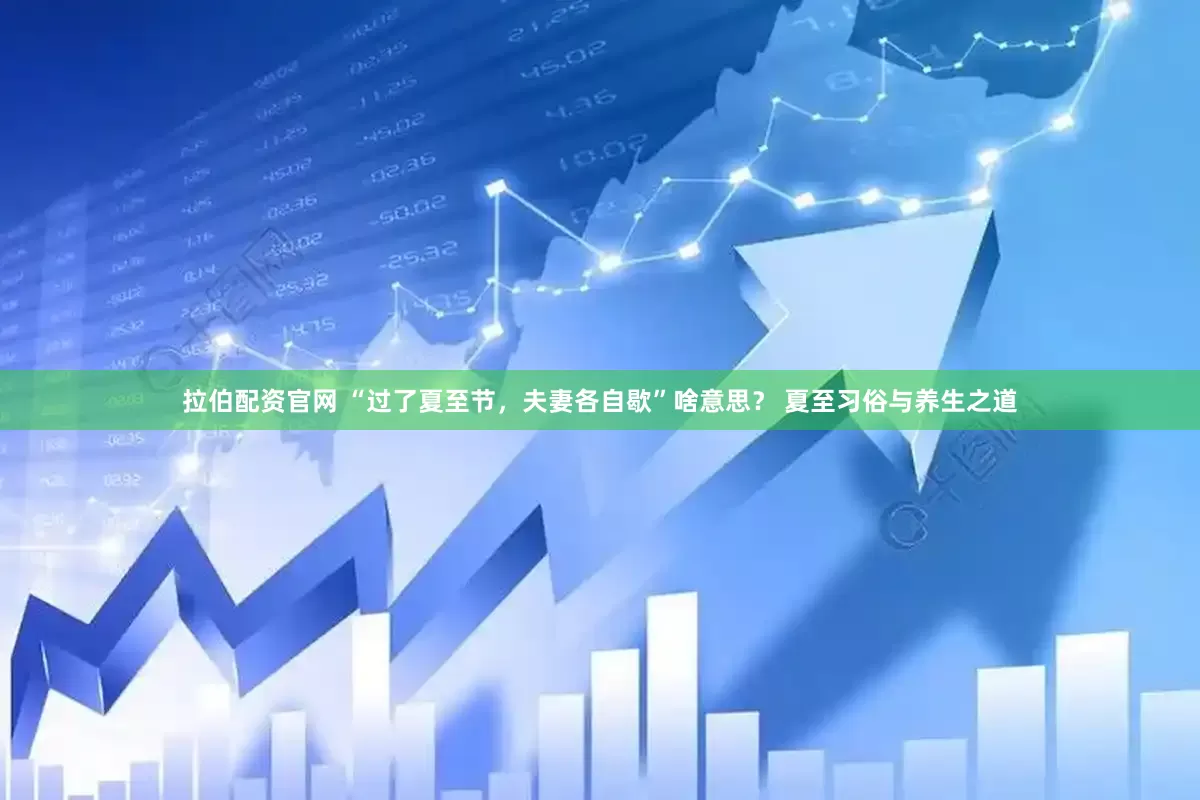 拉伯配资官网 “过了夏至节，夫妻各自歇”啥意思？ 夏至习俗与养生之道
