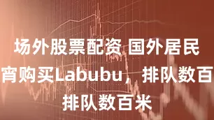 场外股票配资 国外居民通宵购买Labubu，排队数百米