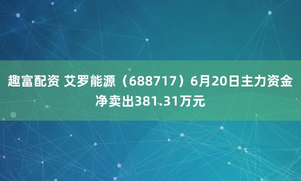 趣富配资 艾罗能源（688717）6月20日主力资金净卖出381.31万元