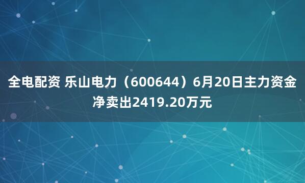 全电配资 乐山电力（600644）6月20日主力资金净卖出2419.20万元