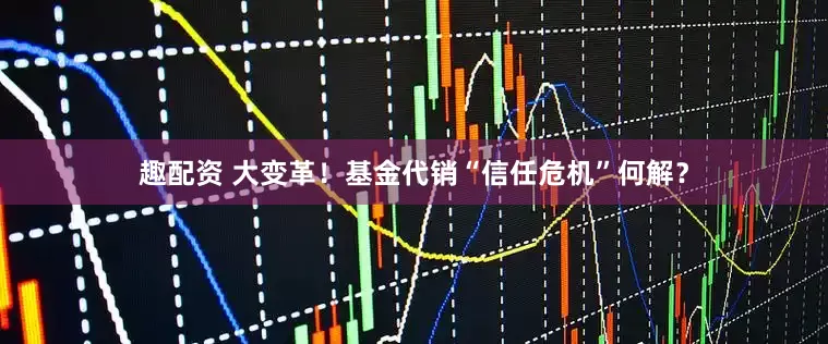 趣配资 大变革！基金代销“信任危机”何解？