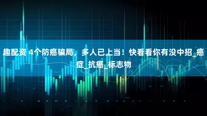 趣配资 4个防癌骗局，多人已上当！快看看你有没中招_癌症_抗癌_标志物