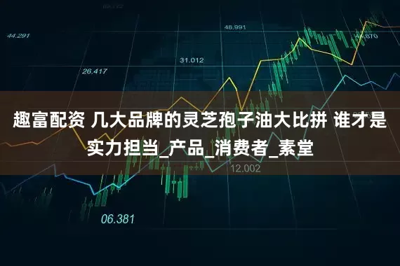 趣富配资 几大品牌的灵芝孢子油大比拼 谁才是实力担当_产品_消费者_素堂