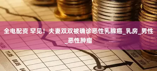 全电配资 罕见！夫妻双双被确诊恶性乳腺癌_乳房_男性_恶性肿瘤
