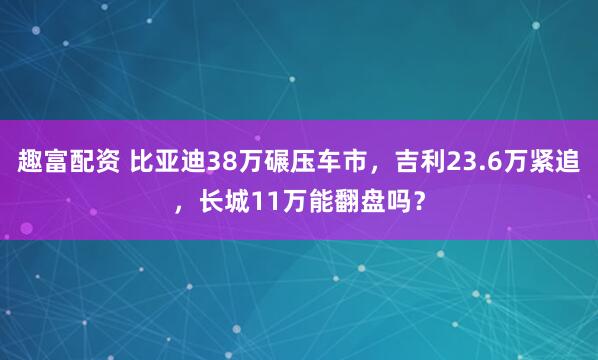 趣富配资 比亚迪38万碾压车市，吉利23.6万紧追，长城11万能翻盘吗？
