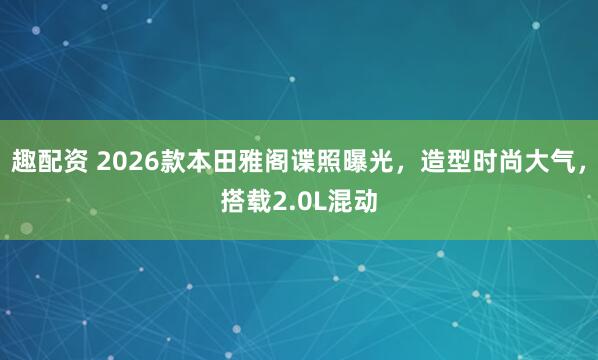 趣配资 2026款本田雅阁谍照曝光，造型时尚大气，搭载2.0L混动