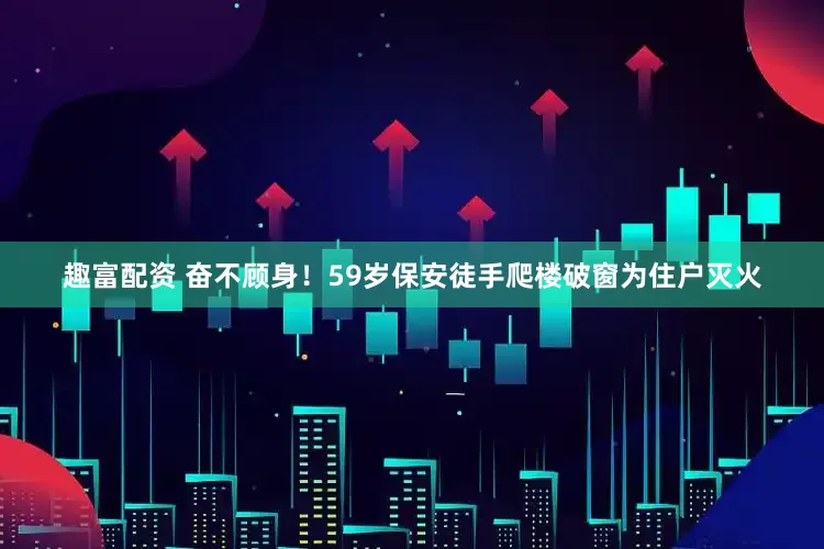 趣富配资 奋不顾身！59岁保安徒手爬楼破窗为住户灭火