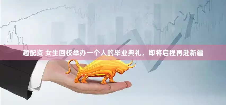 趣配资 女生回校举办一个人的毕业典礼，即将启程再赴新疆