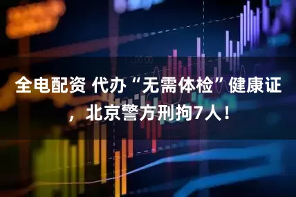 全电配资 代办“无需体检”健康证，北京警方刑拘7人！