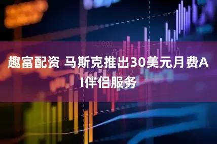 趣富配资 马斯克推出30美元月费AI伴侣服务