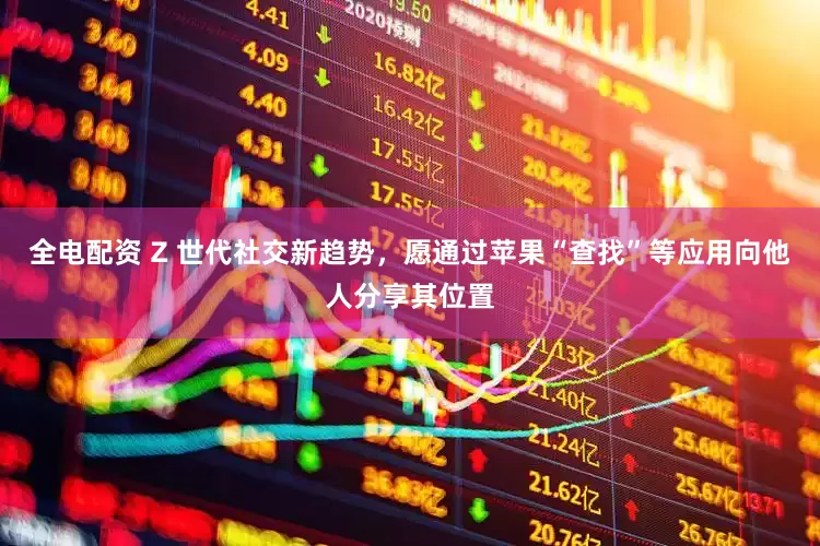 全电配资 Z 世代社交新趋势，愿通过苹果“查找”等应用向他人分享其位置