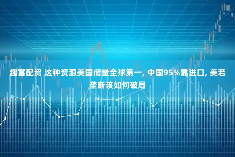 趣富配资 这种资源美国储量全球第一, 中国95%靠进口, 美若垄断该如何破局