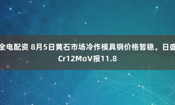 全电配资 8月5日黄石市场冷作模具钢价格暂稳。日盛Cr12MoV报11.8