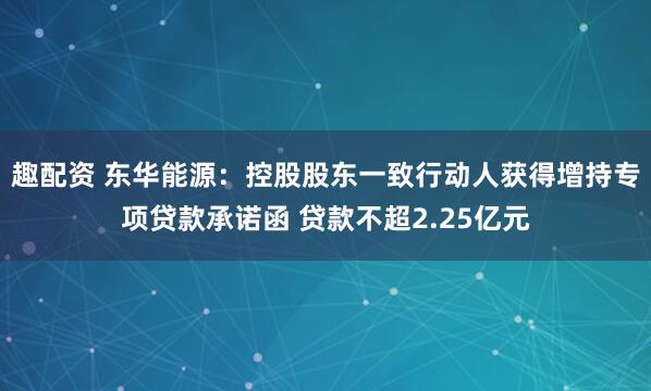 趣配资 东华能源：控股股东一致行动人获得增持专项贷款承诺函 贷款不超2.25亿元