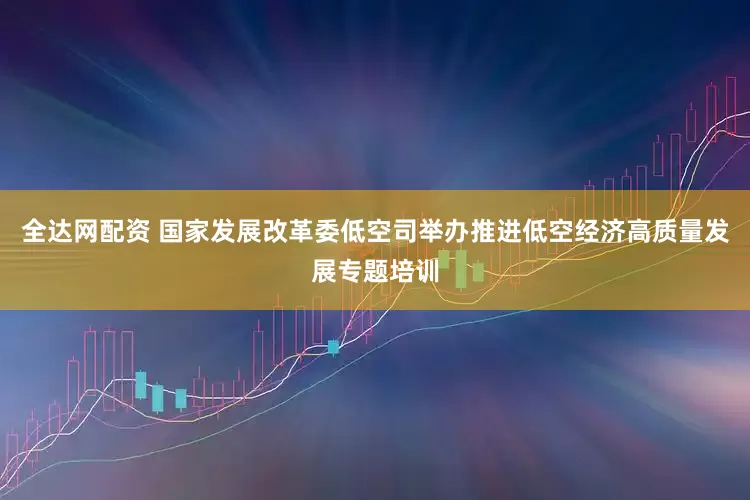 全达网配资 国家发展改革委低空司举办推进低空经济高质量发展专题培训